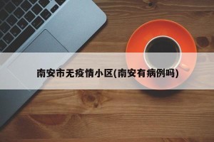 南安市无疫情小区(南安有病例吗)