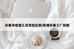 长春市疫情工资发放比例/疫情长春工厂放假