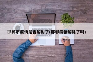 邯郸市疫情是否解封了(邯郸疫情解除了吗)