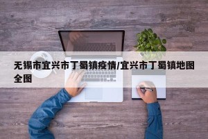 无锡市宜兴市丁蜀镇疫情/宜兴市丁蜀镇地图全图