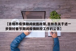 【吉林市疫情期间就医政策,吉林市关于进一步做好春节期间疫情防控工作的公告】