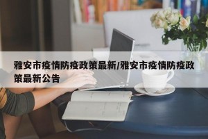 雅安市疫情防疫政策最新/雅安市疫情防疫政策最新公告