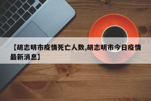 【胡志明市疫情死亡人数,胡志明市今日疫情最新消息】