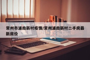 常州市浦南新村疫情/常州浦南新村二手房最新房价