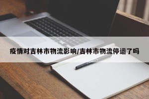 疫情对吉林市物流影响/吉林市物流停运了吗