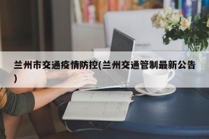 兰州市交通疫情防控(兰州交通管制最新公告)
