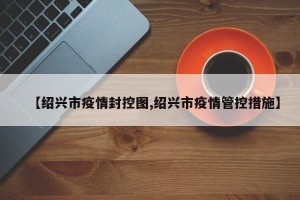 【绍兴市疫情封控图,绍兴市疫情管控措施】