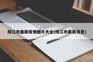 阳江市最新疫情图片大全(阳江市最新消息)