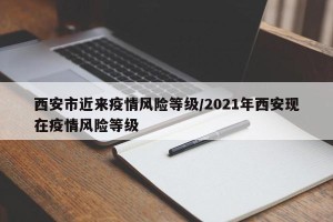 西安市近来疫情风险等级/2021年西安现在疫情风险等级