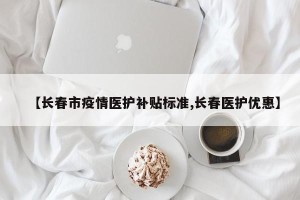 【长春市疫情医护补贴标准,长春医护优惠】
