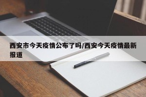 西安市今天疫情公布了吗/西安今天疫情最新报道