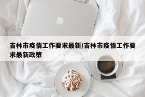 吉林市疫情工作要求最新/吉林市疫情工作要求最新政策