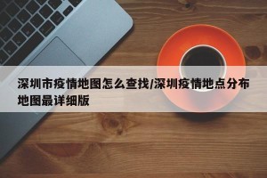 深圳市疫情地图怎么查找/深圳疫情地点分布地图最详细版