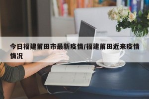 今日福建莆田市最新疫情/福建莆田近来疫情情况