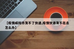 【疫情咸阳市发不了快递,疫情快递发不出去怎么办】