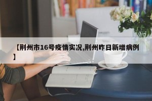 【荆州市16号疫情实况,荆州昨日新增病例】