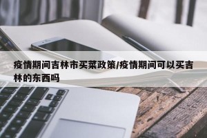 疫情期间吉林市买菜政策/疫情期间可以买吉林的东西吗