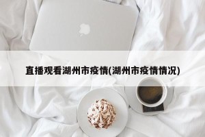 直播观看湖州市疫情(湖州市疫情情况)