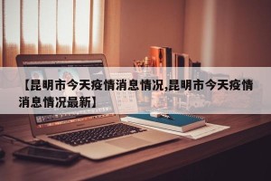 【昆明市今天疫情消息情况,昆明市今天疫情消息情况最新】