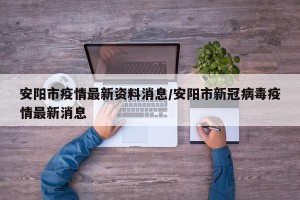 安阳市疫情最新资料消息/安阳市新冠病毒疫情最新消息