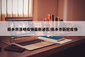 新乡市清明疫情最新通告/新乡市新冠疫情