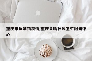 重庆市鱼嘴镇疫情/重庆鱼嘴社区卫生服务中心