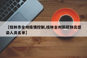 【桂林市全州疫情控制,桂林全州新冠肺炎感染人员名单】