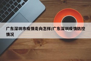 广东深圳市疫情走向怎样/广东深圳疫情防控情况