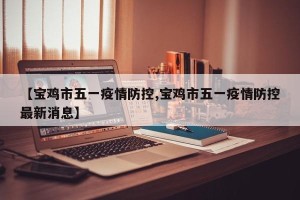 【宝鸡市五一疫情防控,宝鸡市五一疫情防控最新消息】