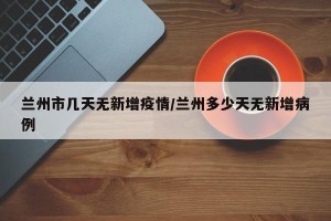 兰州市几天无新增疫情/兰州多少天无新增病例