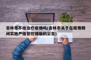 吉林市不给治疗疫情吗(吉林市关于在疫情期间实施严格管控措施的公告)