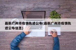 最新广州市疫情轨迹公布(最新广州市疫情轨迹公布信息)
