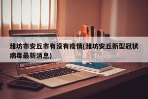 潍坊市安丘市有没有疫情(潍坊安丘新型冠状病毒最新消息)