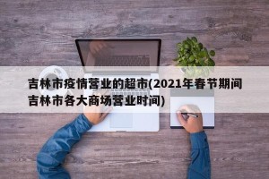 吉林市疫情营业的超市(2021年春节期间吉林市各大商场营业时间)