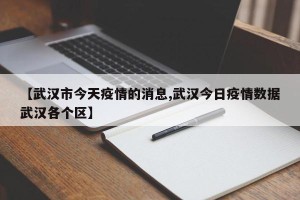【武汉市今天疫情的消息,武汉今日疫情数据武汉各个区】