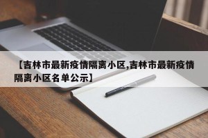 【吉林市最新疫情隔离小区,吉林市最新疫情隔离小区名单公示】