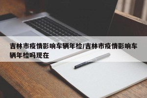 吉林市疫情影响车辆年检/吉林市疫情影响车辆年检吗现在