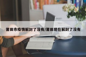 莆田市疫情解封了没有/莆田现在解封了没有