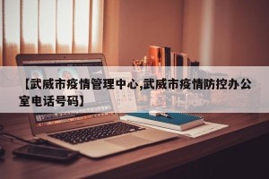【武威市疫情管理中心,武威市疫情防控办公室电话号码】