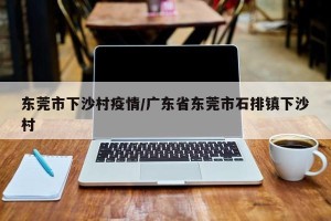 东莞市下沙村疫情/广东省东莞市石排镇下沙村