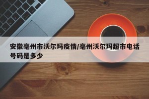 安徽亳州市沃尔玛疫情/亳州沃尔玛超市电话号码是多少