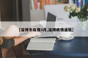 【淄博市疫情3月,淄博疾情通报】