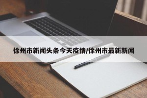 徐州市新闻头条今天疫情/徐州市最新新闻