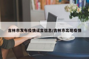 吉林市发布疫情谣言信息/吉林市出现疫情