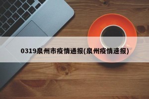 0319泉州市疫情通报(泉州疫情速报)