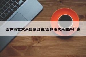 吉林市卖大米疫情政策/吉林市大米生产厂家