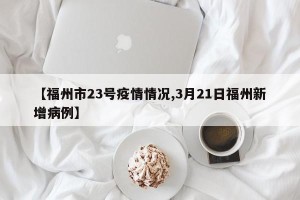 【福州市23号疫情情况,3月21日福州新增病例】