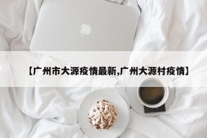 【广州市大源疫情最新,广州大源村疫情】