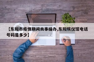 【东阳市疫情期间丧事操办,东阳殡仪馆电话号码是多少】