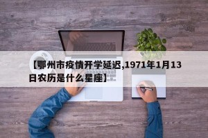 【鄂州市疫情开学延迟,1971年1月13日农历是什么星座】